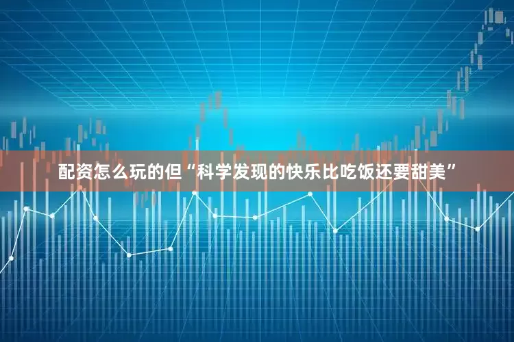 配资怎么玩的但“科学发现的快乐比吃饭还要甜美”