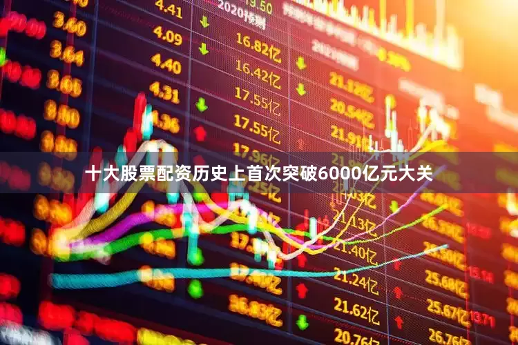 十大股票配资历史上首次突破6000亿元大关