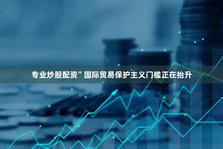 专业炒股配资”　　国际贸易保护主义门槛正在抬升